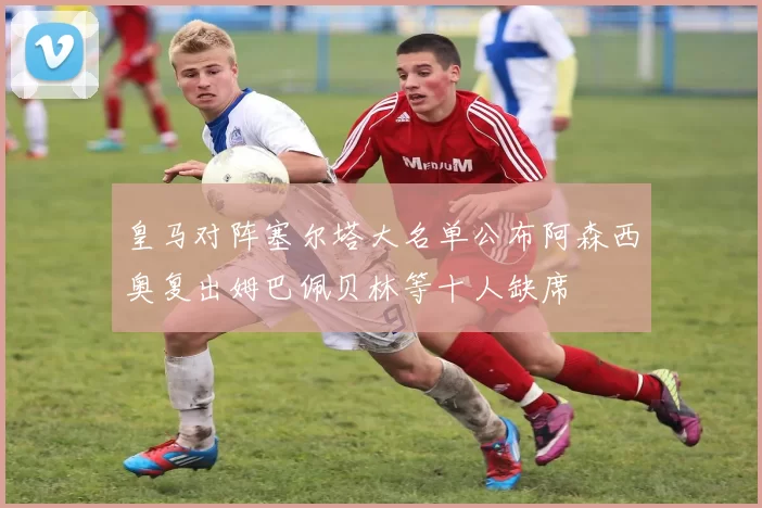 皇马对阵塞尔塔大名单公布阿森西奥复出姆巴佩贝林等十人缺席