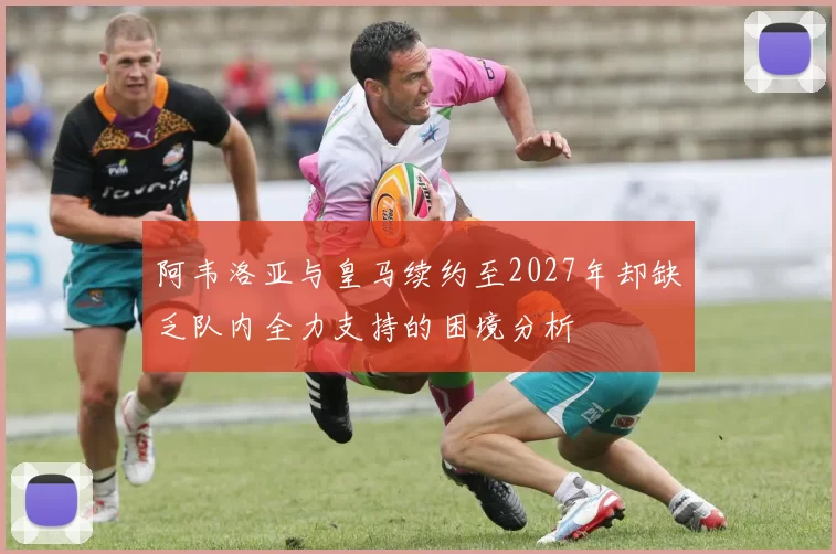 阿韦洛亚与皇马续约至2027年却缺乏队内全力支持的困境分析