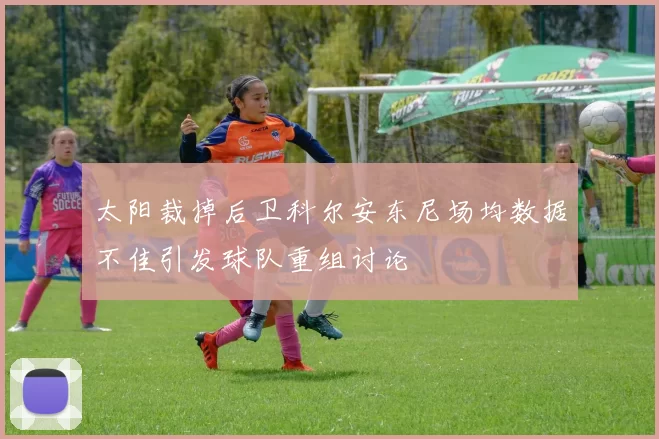 太阳裁掉后卫科尔安东尼场均数据不佳引发球队重组讨论