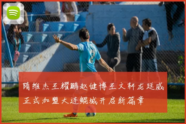 隋维杰王耀鹏赵健博王文轩龙廷威正式加盟大连鲲城开启新篇章