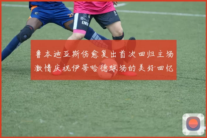鲁本迪亚斯伤愈复出首次回归主场激情庆祝伊蒂哈德球场的美好回忆