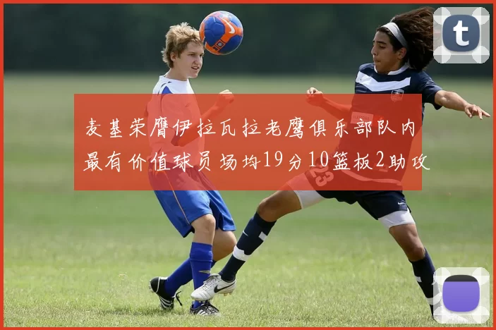 麦基荣膺伊拉瓦拉老鹰俱乐部队内最有价值球员场均19分10篮板2助攻成队内最佳