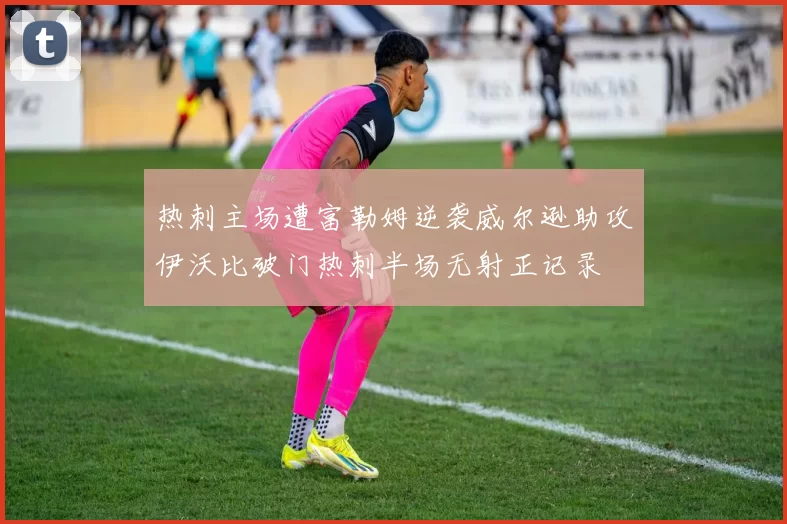 热刺主场遭富勒姆逆袭威尔逊助攻伊沃比破门热刺半场无射正记录