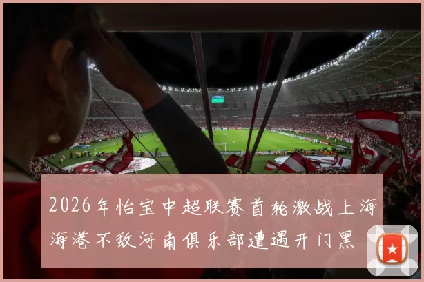 2026年怡宝中超联赛首轮激战上海海港不敌河南俱乐部遭遇开门黑