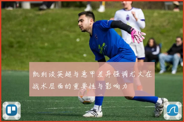 凯利谈英超与意甲差异强调尤文在战术层面的重要性与影响力