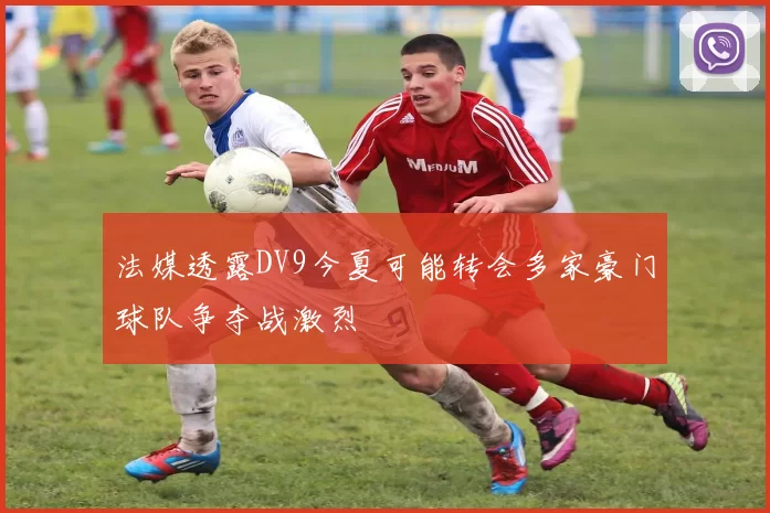 法媒透露DV9今夏可能转会多家豪门球队争夺战激烈