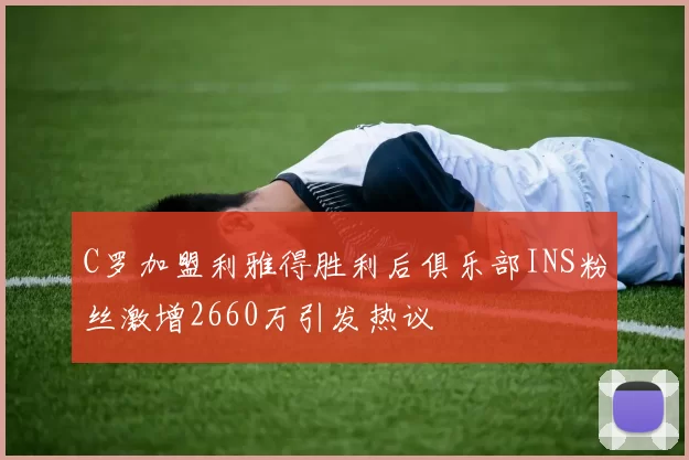 C罗加盟利雅得胜利后俱乐部INS粉丝激增2660万引发热议