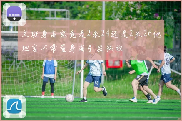 文班身高究竟是2米24还是2米26他坦言不常量身高引发热议
