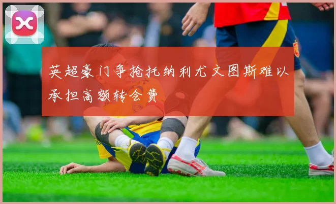 英超豪门争抢托纳利尤文图斯难以承担高额转会费
