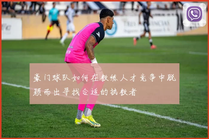 豪门球队如何在教练人才竞争中脱颖而出寻找合适的执教者