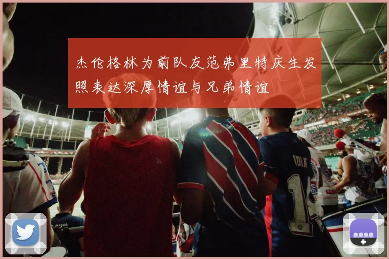 杰伦格林为前队友范弗里特庆生发照表达深厚情谊与兄弟情谊