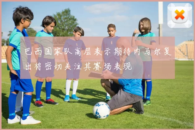 巴西国家队高层表示期待内马尔复出将密切关注其赛场表现